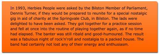 In 1993, Herbies People were asked by the Bilston Member of Parliament, Dennis Turner, if they would be prepared to reunite for a special nostalgic gig in aid of charity at the Springvale Club, in Bilston. The lads were delighted to have been asked. They got together for a practice session and fell at once into the routine of playing together again, as if no time had elapsed. The banter was still ribald and good-humoured. The result was a fabulous night of rock'n'roll and nostalgia to a packed house. The band had certainly not lost any of their energy and enthusiasm.